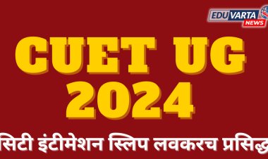 CUET UG 2024 : NTA कडून सिटी इंटिमेशन स्लिप लवकरच प्रसिद्ध होणार 