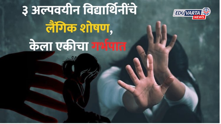 १७ वर्षीय विद्यार्थ्यांचे भयानक कांड! ३ अल्पवयीन मुलींचे लैंगिक शोषण, एकीचा केला गर्भपात 
